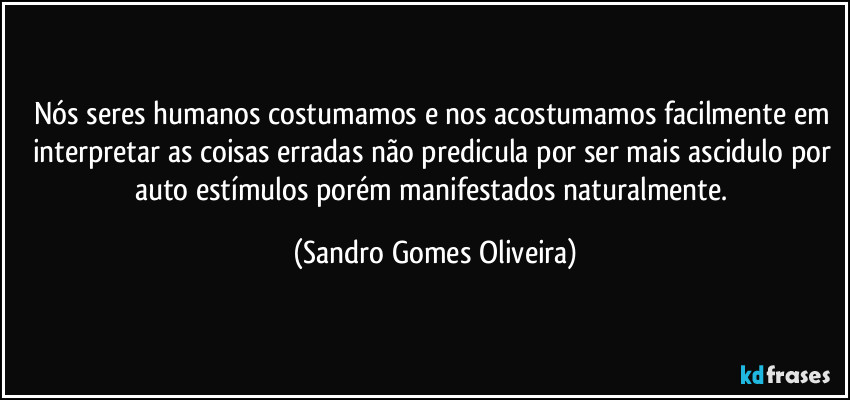 Nós seres humanos costumamos e nos acostumamos facilmente em interpretar as coisas erradas não predicula por ser mais ascidulo por auto estímulos porém  manifestados naturalmente. (Sandro Gomes Oliveira)