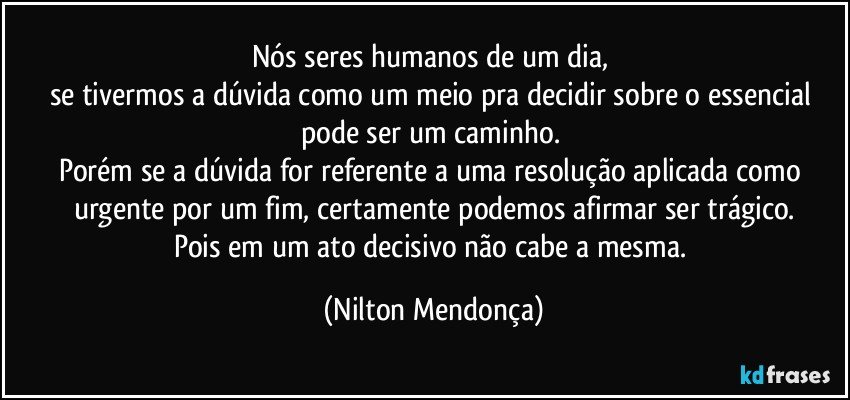 Nós seres humanos de um dia, 
se tivermos a dúvida como um meio pra decidir sobre o essencial 
pode ser um caminho. 
Porém se a dúvida for referente a uma resolução aplicada como urgente por um fim, certamente podemos afirmar ser trágico.
Pois em um ato decisivo não cabe a mesma. (Nilton Mendonça)