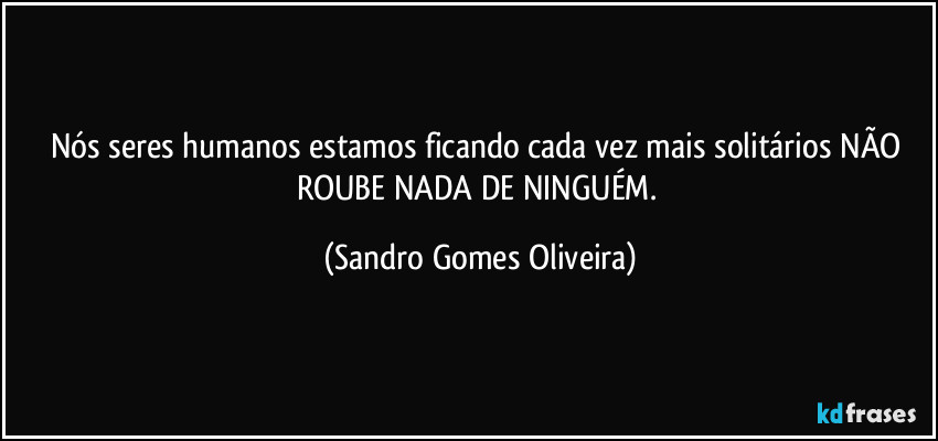 Nós seres humanos estamos ficando cada vez mais solitários NÃO ROUBE NADA DE NINGUÉM. (Sandro Gomes Oliveira)