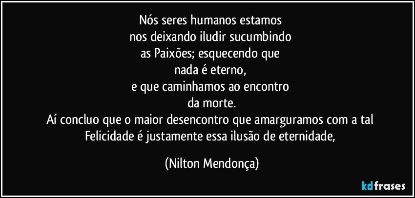 Nós seres humanos estamos 
nos deixando iludir sucumbindo 
as Paixões; esquecendo que 
nada é eterno, 
e que caminhamos ao encontro 
da morte.
Aí concluo que o maior desencontro que amarguramos com a tal Felicidade é justamente essa ilusão de eternidade, (Nilton Mendonça)