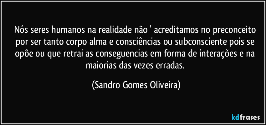 Nós seres humanos na realidade não ' acreditamos no preconceito por ser tanto corpo alma e consciências ou subconsciente pois se opõe ou que retrai as conseguencias em forma de interações e na maiorias das vezes erradas. (Sandro Gomes Oliveira)