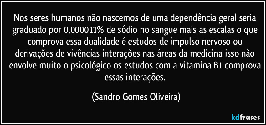 Nos seres humanos não nascemos de uma dependência geral seria graduado por 0,000011% de sódio no sangue  mais as escalas o que comprova essa dualidade é estudos de impulso nervoso ou derivações de vivências interações nas áreas da medicina isso não envolve muito o psicológico os estudos com a vitamina B1 comprova essas interações. (Sandro Gomes Oliveira)