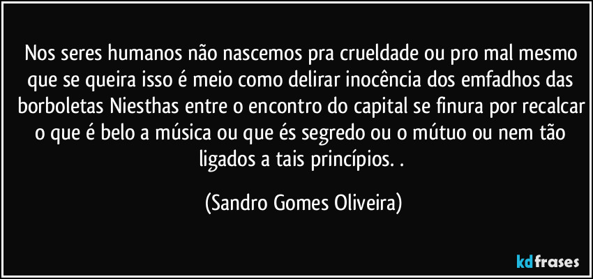 Nos seres humanos não nascemos pra crueldade ou pro mal mesmo que se queira isso é meio como delirar inocência dos emfadhos das borboletas Niesthas entre o encontro do capital se finura por recalcar o que é belo a música ou que és segredo ou o mútuo ou nem tão ligados a tais princípios. . (Sandro Gomes Oliveira)