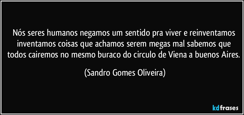 Nós seres humanos negamos um sentido pra viver e reinventamos inventamos coisas que achamos serem megas mal sabemos que todos cairemos no mesmo buraco do circulo de Viena a buenos Aires. (Sandro Gomes Oliveira)