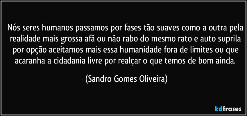 Nós seres humanos passamos por fases tão suaves como a outra pela realidade mais grossa afã ou não rabo do mesmo rato  e auto suprila por opção aceitamos mais essa humanidade fora de limites ou que acaranha a cidadania livre por realçar o que temos de bom ainda. (Sandro Gomes Oliveira)