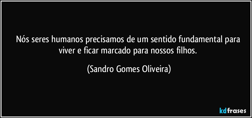 Nós seres humanos precisamos de um sentido fundamental para viver e ficar marcado para nossos filhos. (Sandro Gomes Oliveira)