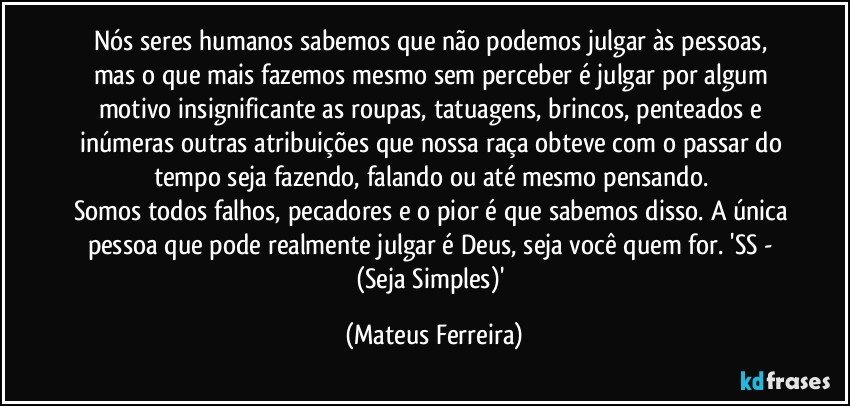 Nós seres humanos sabemos que não podemos julgar às pessoas, mas o que mais fazemos mesmo sem perceber é julgar por algum motivo insignificante as roupas, tatuagens, brincos, penteados e inúmeras outras atribuições que nossa raça obteve com o passar do tempo seja fazendo, falando ou até mesmo pensando. 
Somos todos falhos, pecadores e o pior é que sabemos disso. A única pessoa que pode realmente julgar é Deus, seja você quem for. 'SS - (Seja Simples)' (Mateus Ferreira)