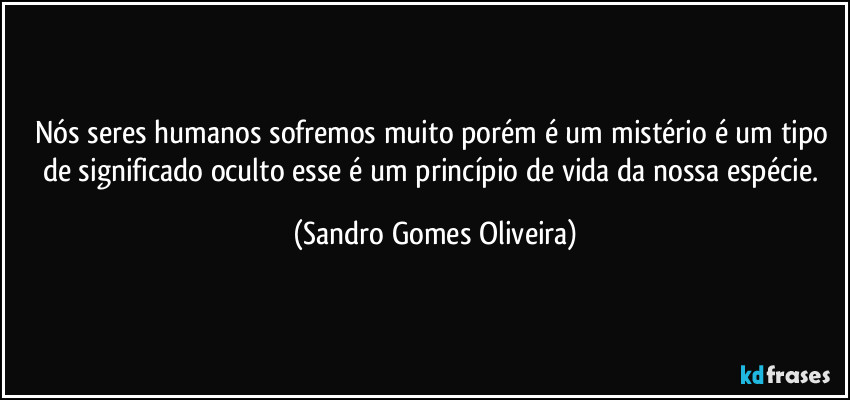 Nós seres humanos sofremos muito porém é um mistério é um tipo de significado oculto esse é um princípio de vida da nossa espécie. (Sandro Gomes Oliveira)