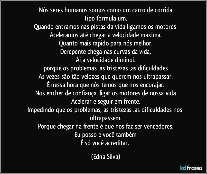 Nós seres humanos somos como um carro de corrida
Tipo formula um.
Quando entramos nas pistas da vida ligamos os motores 
Aceleramos até chegar a velocidade maxima.
Quanto mais rapido para nós melhor.
Derepente chega nas curvas da vida.
Ai a velocidade diminui.
porque os problemas ,as tristezas ,as dificuldades
As vezes são tão velozes que querem nos ultrapassar.
É nessa hora que nós temos que nos encorajar.
Nos encher de confiança, ligar os motores de nossa vida
Acelerar e seguir em frente.
Impedindo que os problemas, as tristezas .as dificuldades nos ultrapassem.
Porque chegar na frente é que nos faz ser vencedores.
Eu posso e você também
É só você acreditar. (Edna Silva)