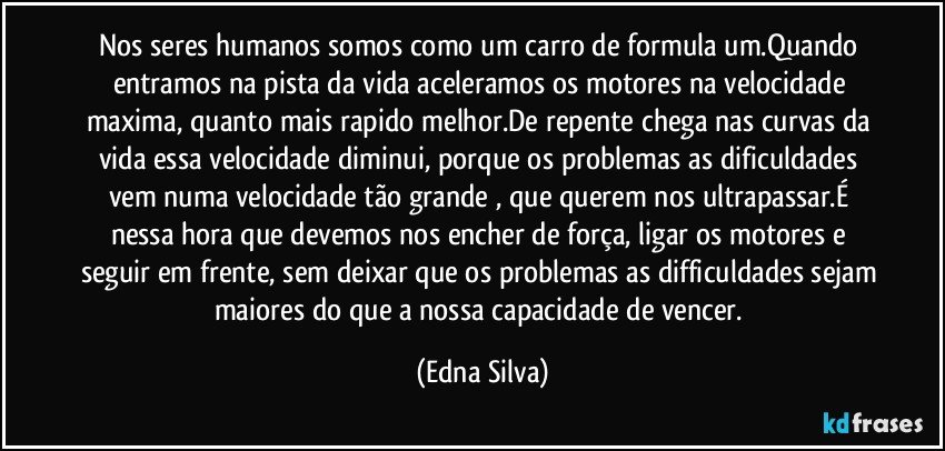 Nos seres humanos somos como um carro de formula um.Quando entramos na pista da vida aceleramos os motores na velocidade maxima, quanto mais rapido melhor.De repente chega nas curvas da vida essa velocidade diminui, porque os problemas as dificuldades vem numa velocidade tão grande , que querem nos ultrapassar.É nessa hora que devemos nos encher de força, ligar os motores e seguir em frente, sem deixar que os problemas as difficuldades sejam maiores do que a nossa capacidade de vencer. (Edna Silva)