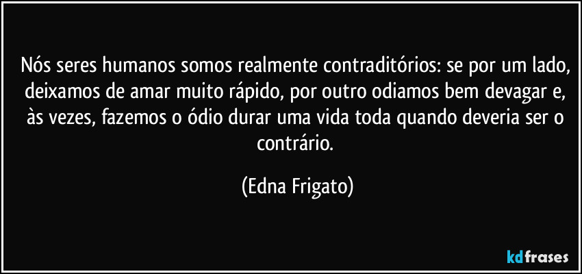 Nós seres humanos somos realmente contraditórios: se por um lado, deixamos de amar muito rápido, por outro odiamos bem devagar e, às vezes, fazemos o ódio durar uma vida toda quando deveria ser o contrário. (Edna Frigato)