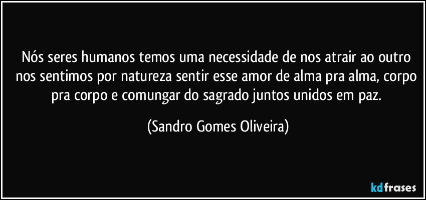 Nós seres humanos temos uma necessidade de nos atrair ao outro nos sentimos por natureza sentir esse amor de alma pra alma, corpo pra corpo e comungar do sagrado juntos unidos em paz. (Sandro Gomes Oliveira)