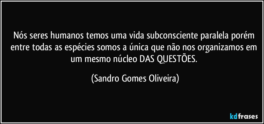 Nós seres humanos temos uma vida subconsciente paralela porém entre todas as espécies somos a única que não nos organizamos em um mesmo núcleo DAS QUESTÕES. (Sandro Gomes Oliveira)