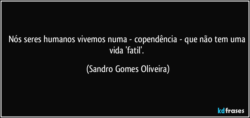 Nós seres humanos vivemos numa - copendência - que não tem uma vida 'fatil'. (Sandro Gomes Oliveira)