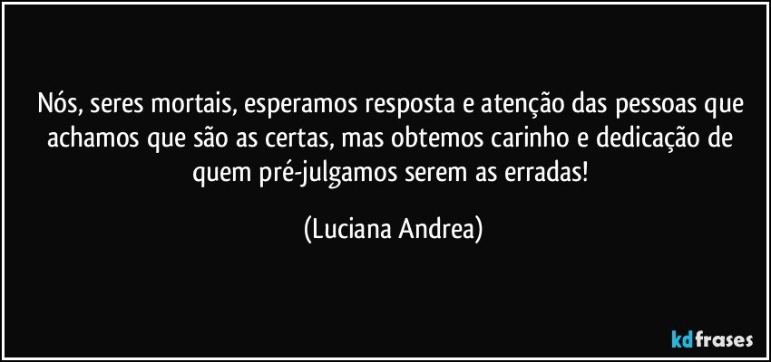 Nós, seres mortais, esperamos resposta e atenção das pessoas que achamos que são as certas, mas obtemos carinho e dedicação de quem pré-julgamos serem as erradas! (Luciana Andrea)