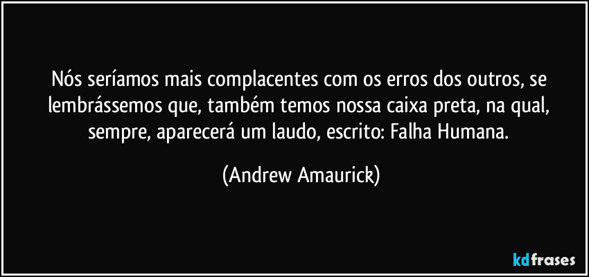 Nós seríamos mais complacentes com os erros dos outros, se lembrássemos que, também temos nossa caixa preta, na qual, sempre, aparecerá um laudo, escrito: Falha Humana. (Andrew Amaurick)