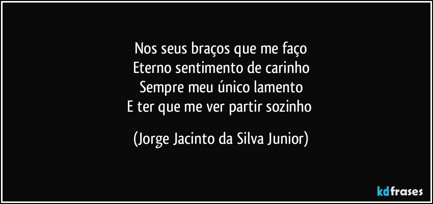 Nos seus braços que me faço
Eterno sentimento de carinho
Sempre meu único lamento
E ter que me ver partir sozinho (Jorge Jacinto da Silva Junior)