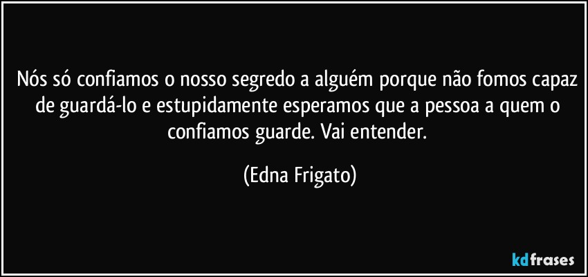 Nós só confiamos o nosso segredo a alguém porque não fomos capaz de guardá-lo e estupidamente esperamos que a pessoa a quem o confiamos guarde. Vai entender. (Edna Frigato)