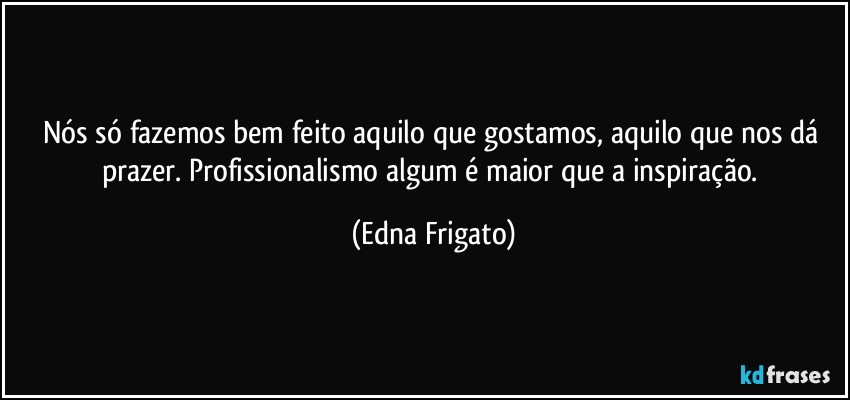 Nós só fazemos bem feito aquilo que gostamos, aquilo que nos dá prazer. Profissionalismo algum é maior que a inspiração. (Edna Frigato)