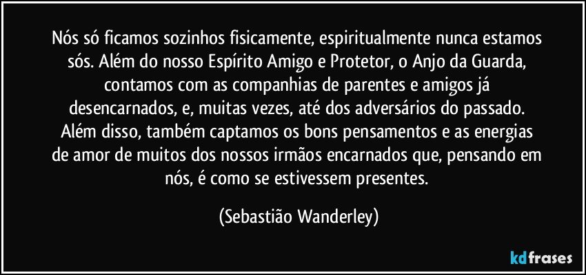 Nós só ficamos sozinhos fisicamente, espiritualmente nunca estamos sós. Além do nosso Espírito Amigo e Protetor, o Anjo da Guarda, contamos com as companhias de parentes e amigos já desencarnados, e, muitas vezes, até dos adversários do passado. 
Além disso, também captamos os bons pensamentos e as energias de amor de muitos dos nossos irmãos encarnados que, pensando em nós, é como se estivessem presentes. (Sebastião Wanderley)