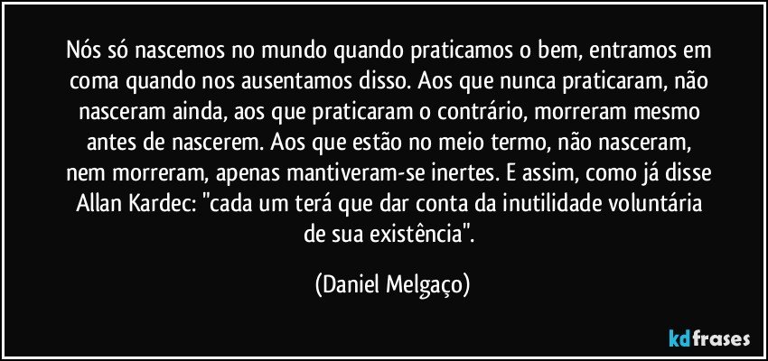 Nós só nascemos no mundo quando praticamos o bem, entramos em coma quando nos ausentamos disso. Aos que nunca praticaram, não nasceram ainda, aos que praticaram o contrário, morreram mesmo antes de nascerem. Aos que estão no meio termo, não nasceram, nem morreram, apenas mantiveram-se inertes. E assim, como já disse Allan Kardec: "cada um terá que dar conta da inutilidade voluntária de sua existência". (Daniel Melgaço)