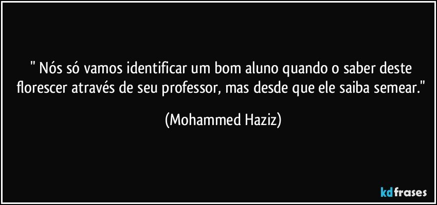 " Nós só vamos identificar um bom aluno quando o saber deste florescer através de seu professor, mas desde que ele saiba semear." (Mohammed Haziz)