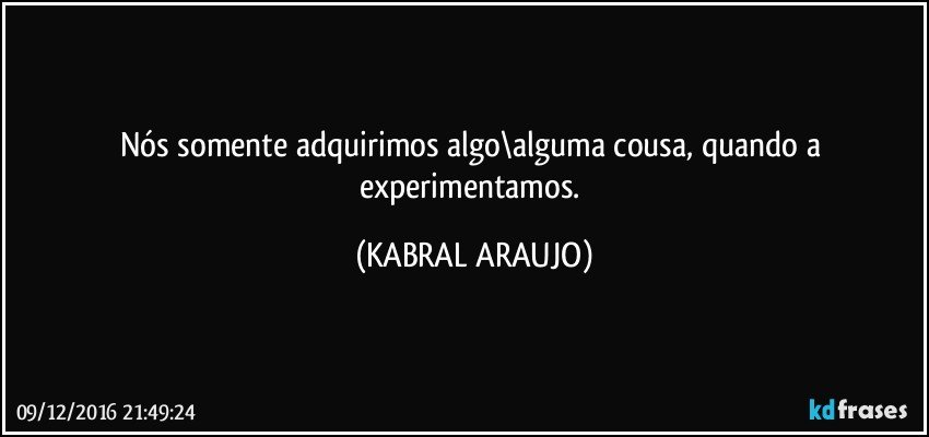 Nós somente adquirimos algo\alguma cousa, quando a experimentamos. (KABRAL ARAUJO)