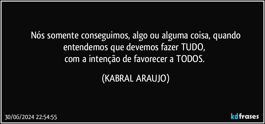 Nós somente conseguimos, algo ou alguma coisa, quando
entendemos que devemos fazer TUDO, 
com a intenção de favorecer a TODOS. (KABRAL ARAUJO)