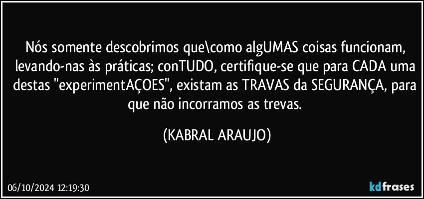 Nós somente descobrimos que\como algUMAS coisas funcionam, levando-nas às práticas; conTUDO, certifique-se que para CADA uma destas "experimentAÇOES", existam as TRAVAS da SEGURANÇA, para que não incorramos as trevas. (KABRAL ARAUJO)