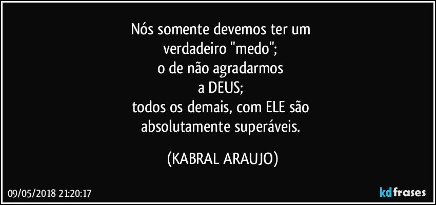 Nós somente devemos ter um 
verdadeiro "medo"; 
o de não agradarmos 
a DEUS; 
todos os demais, com ELE são 
absolutamente superáveis. (KABRAL ARAUJO)