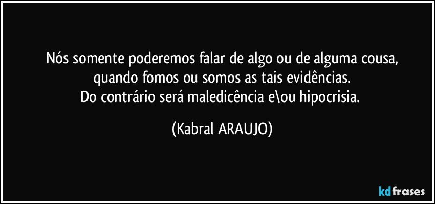 Nós somente poderemos falar de algo ou de alguma cousa,
quando fomos ou somos as tais evidências.
Do contrário será maledicência e\ou hipocrisia. (KABRAL ARAUJO)