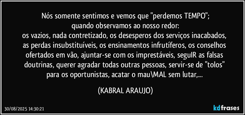 Nós somente sentimos e vemos que "perdemos TEMPO";
quando observamos ao nosso redor:
os vazios, nada contretizado, os desesperos dos serviços inacabados, as perdas insubstituíveis, os ensinamentos infrutíferos, os conselhos ofertados em vão, ajuntar-se com os imprestáveis, seguIR as falsas doutrinas, querer agradar todas outras pessoas, servir-se de "tolos" para os oportunistas, acatar o mau\MAL sem lutar,... (KABRAL ARAUJO)