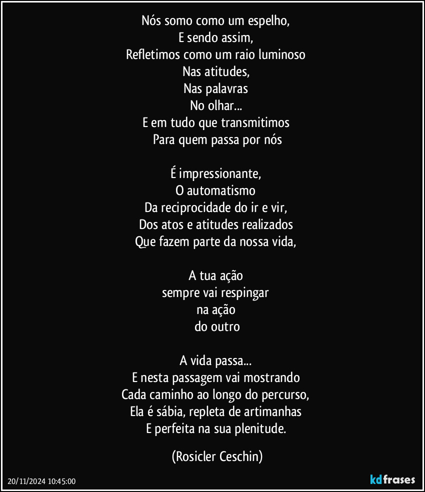 Nós somo como um espelho, 
E sendo assim, 
Refletimos como um raio luminoso 
Nas atitudes, 
Nas palavras 
No olhar... 
E em tudo que transmitimos 
Para quem passa por nós

É impressionante, 
O  automatismo 
Da reciprocidade do ir e vir, 
Dos atos e atitudes realizados 
Que fazem parte da nossa vida, 

A tua ação 
sempre vai respingar 
na ação 
do outro

A vida passa... 
E nesta passagem vai mostrando 
Cada caminho ao longo do percurso, 
Ela é sábia, repleta de artimanhas 
E perfeita na sua plenitude. (Rosicler Ceschin)