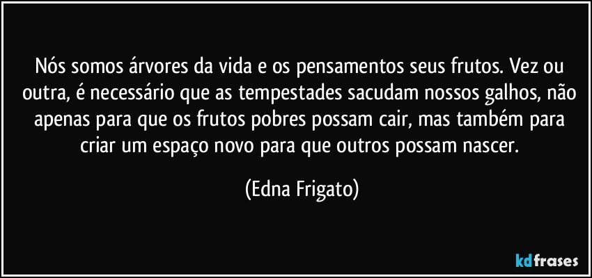 Nós somos árvores da vida e os pensamentos seus frutos. Vez ou outra, é necessário que as tempestades sacudam nossos galhos, não apenas para que os frutos pobres possam cair, mas também para criar um espaço novo para que outros possam nascer. (Edna Frigato)