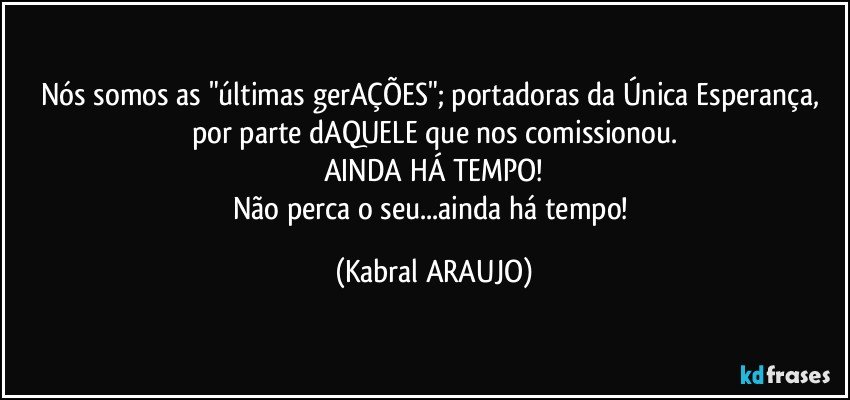 Nós somos as "últimas gerAÇÕES"; portadoras da Única Esperança, por parte dAQUELE que nos comissionou.
AINDA HÁ TEMPO!
Não perca o seu...ainda há tempo! (KABRAL ARAUJO)