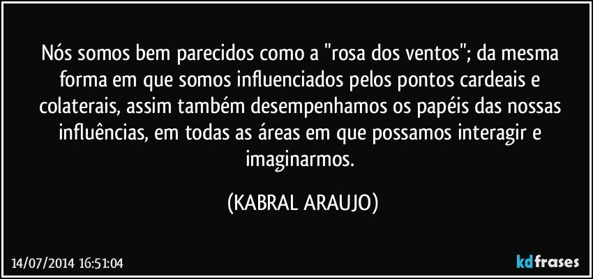 Nós somos bem parecidos como a "rosa dos ventos"; da mesma forma em que somos influenciados pelos pontos cardeais e colaterais, assim também desempenhamos os papéis das nossas influências, em todas as áreas em que possamos interagir e imaginarmos. (KABRAL ARAUJO)