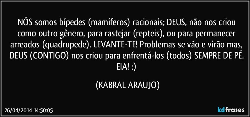 NÓS somos bípedes (mamíferos) racionais; DEUS, não nos criou como outro gênero, para rastejar (repteis), ou para permanecer arreados (quadrupede). LEVANTE-TE! Problemas se vão e virão mas, DEUS (CONTIGO) nos criou para enfrentá-los (todos) SEMPRE DE PÉ. EIA! :) (KABRAL ARAUJO)