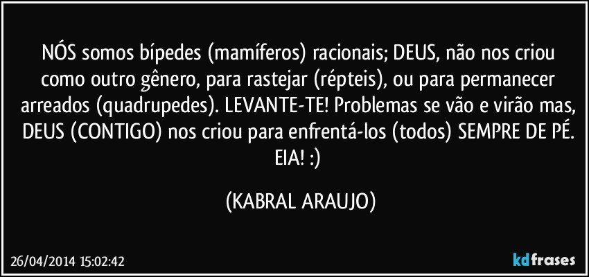 NÓS somos bípedes (mamíferos) racionais; DEUS, não nos criou como outro gênero, para rastejar (répteis), ou para permanecer arreados (quadrupedes). LEVANTE-TE! Problemas se vão e virão mas, DEUS (CONTIGO) nos criou para enfrentá-los (todos) SEMPRE DE PÉ. EIA! :) (KABRAL ARAUJO)