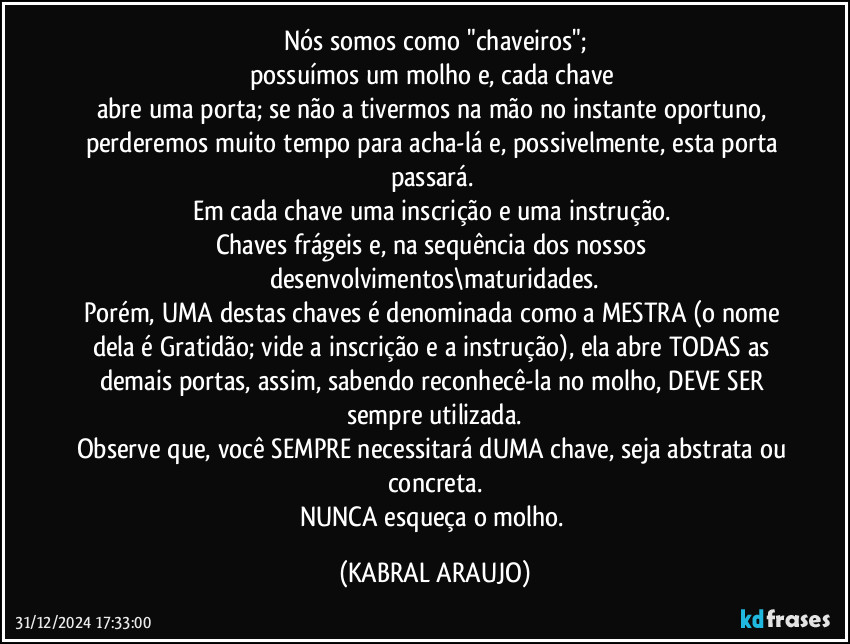 Nós somos como "chaveiros";
possuímos um molho e, cada chave 
abre uma porta; se não a tivermos na mão no instante oportuno, perderemos muito tempo para acha-lá e, possivelmente, esta porta passará. 
Em cada chave uma inscrição e uma instrução. 
Chaves frágeis e, na sequência dos nossos desenvolvimentos\maturidades.
Porém, UMA destas chaves é denominada como a MESTRA (o nome dela é Gratidão; vide a inscrição e a instrução), ela abre TODAS as demais portas, assim, sabendo reconhecê-la no molho, DEVE SER sempre utilizada.
Observe que, você SEMPRE necessitará dUMA chave, seja abstrata ou concreta.
NUNCA esqueça o molho. (KABRAL ARAUJO)