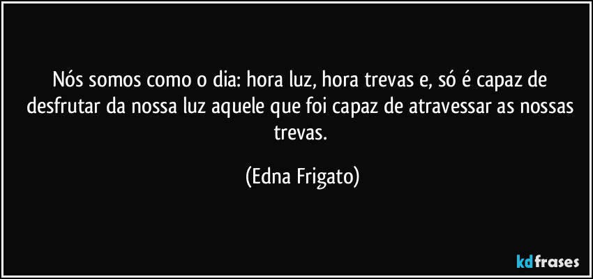 Nós somos como o dia: hora luz, hora trevas e, só é capaz de desfrutar da nossa luz aquele que foi capaz de atravessar as nossas trevas. (Edna Frigato)