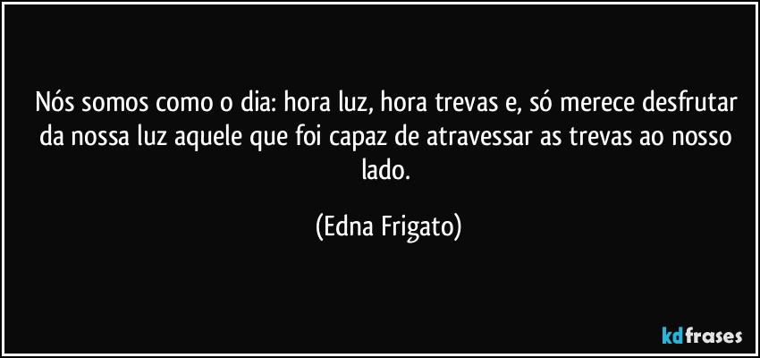 Nós somos como o dia: hora luz, hora trevas e, só merece desfrutar da nossa luz aquele que foi capaz de atravessar as trevas ao nosso lado. (Edna Frigato)