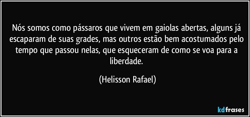 Nós somos como pássaros que vivem em gaiolas abertas, alguns já escaparam de suas grades, mas outros estão bem acostumados pelo tempo que passou nelas, que esqueceram de como se voa para a liberdade. (Helisson Rafael)