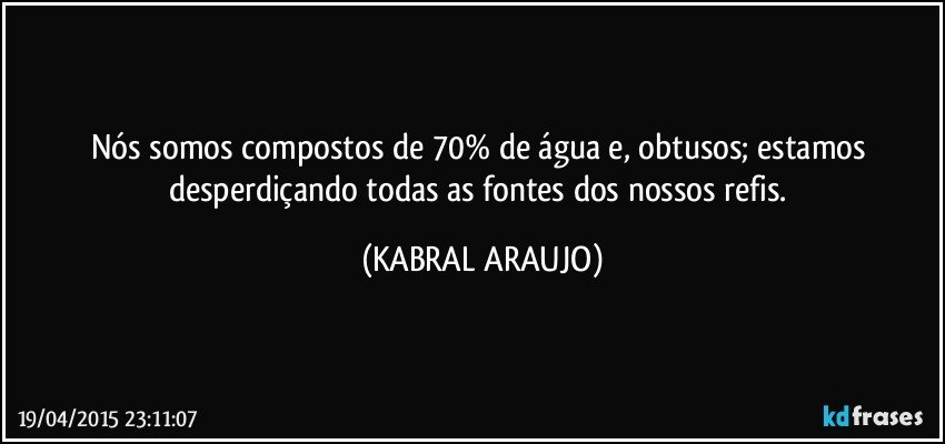 Nós somos compostos de 70% de água e, obtusos; estamos desperdiçando todas as fontes dos nossos refis. (KABRAL ARAUJO)