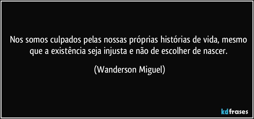 Nos somos culpados pelas nossas próprias histórias de vida, mesmo que a existência seja injusta e não de escolher de nascer. (Wanderson Miguel)