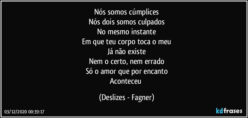 Nós somos cúmplices
Nós dois somos culpados
No mesmo instante
Em que teu corpo toca o meu
Já não existe
Nem o certo, nem errado
Só o amor que por encanto
Aconteceu (Deslizes - Fagner)