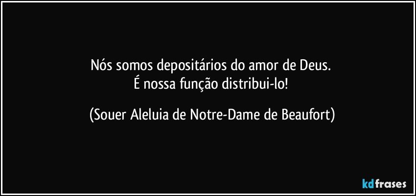 Nós somos depositários do amor de Deus. 
É nossa função distribui-lo! (Souer Aleluia de Notre-Dame de Beaufort)