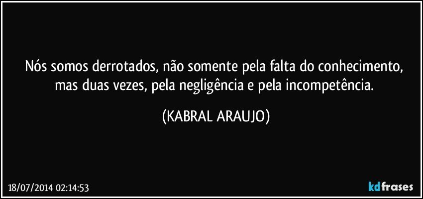 Nós somos derrotados, não somente pela falta do conhecimento, mas duas vezes, pela negligência e pela incompetência. (KABRAL ARAUJO)