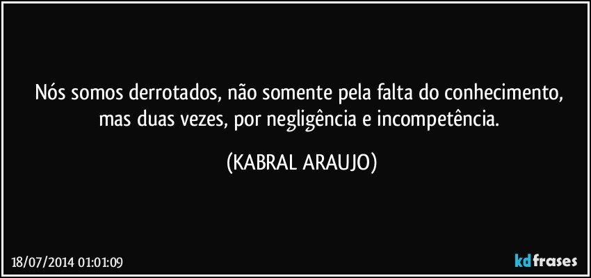 Nós somos derrotados, não somente pela falta do conhecimento, mas duas vezes, por negligência e incompetência. (KABRAL ARAUJO)