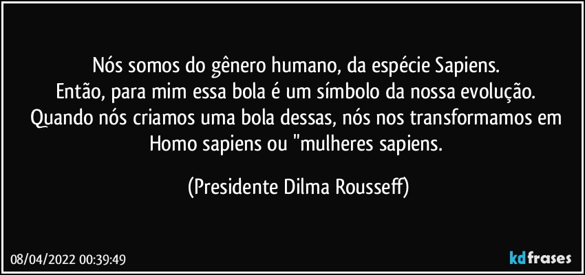 Nós somos do gênero humano, da espécie Sapiens. 
Então, para mim essa bola é um símbolo da nossa evolução. 
Quando nós criamos uma bola dessas, nós nos transformamos em Homo sapiens ou "mulheres sapiens. (Presidente Dilma Rousseff)