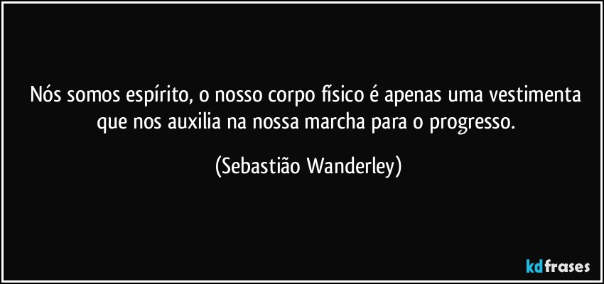 Nós somos espírito, o nosso corpo físico é apenas uma vestimenta que nos auxilia na nossa marcha para o progresso. (Sebastião Wanderley)